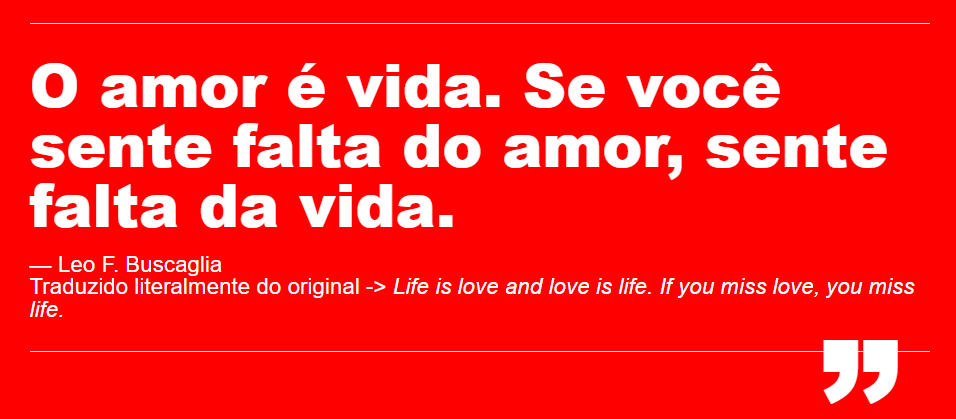 O amor é vida. Se você sente falta do amor, sente falta da vida. Frase atribuida ao autor e palestrante americano Leo F. Buscaglia. Traduzido literalmente do original -> Love is life. If you miss love, you miss life.